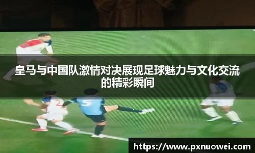 皇马与中国队激情对决展现足球魅力与文化交流的精彩瞬间